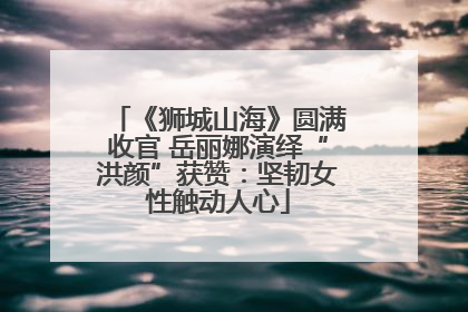 《狮城山海》圆满收官 岳丽娜演绎“洪颜”获赞：坚韧女性触动人心