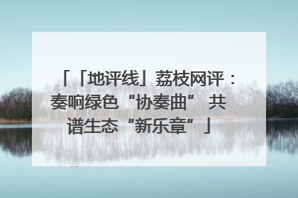 「地评线」荔枝网评：奏响绿色“协奏曲” 共谱生态“新乐章”