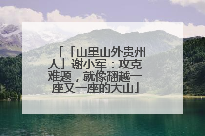 「山里山外贵州人」谢小军：攻克难题，就像翻越一座又一座的大山