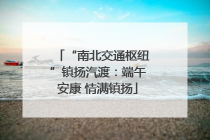 “南北交通枢纽”镇扬汽渡：端午安康 情满镇扬