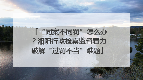 “同案不同罚”怎么办？湘阴行政检察监督着力破解“过罚不当”难题