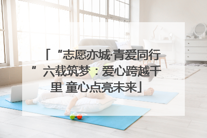 “志愿亦城·青爱同行”六载筑梦：爱心跨越千里 童心点亮未来