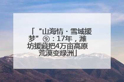 “山海情・雪域援梦”⑨：17年，潍坊援藏把4万亩高原荒漠变绿洲
