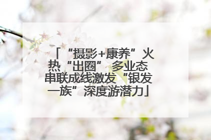 “摄影+康养”火热“出圈” 多业态串联成线激发“银发一族”深度游潜力
