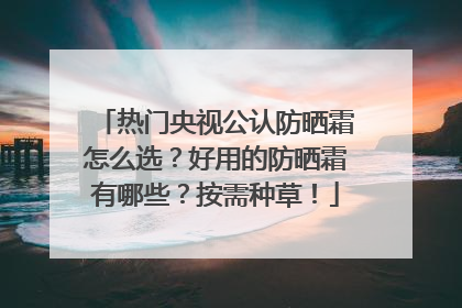 热门央视公认防晒霜怎么选？好用的防晒霜有哪些？按需种草！