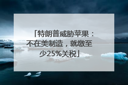 特朗普威胁苹果：不在美制造，就缴至少25%关税