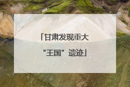 甘肃发现重大“王国”遗迹