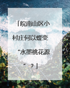 皖南山区小村庄何以蝶变“水墨桃花源”？