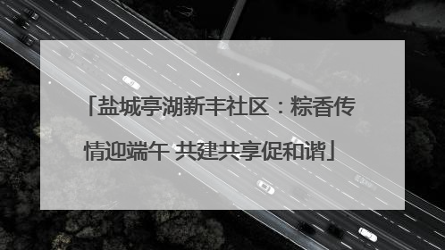 盐城亭湖新丰社区：粽香传情迎端午 共建共享促和谐