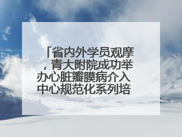 省内外学员观摩，青大附院成功举办心脏瓣膜病介入中心规范化系列培训活动
