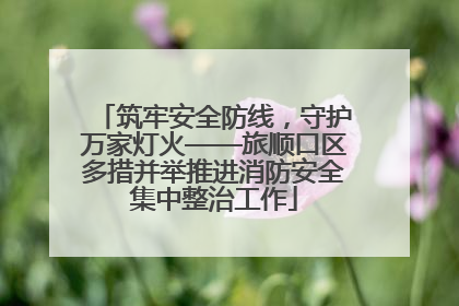 筑牢安全防线，守护万家灯火——旅顺口区多措并举推进消防安全集中整治工作