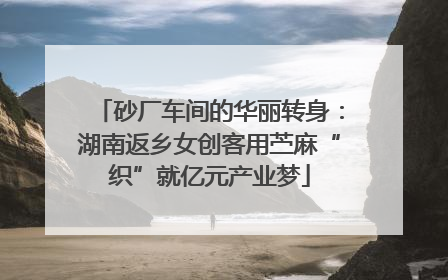 砂厂车间的华丽转身：湖南返乡女创客用苎麻“织”就亿元产业梦