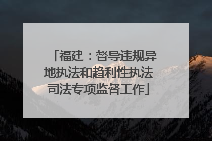 福建：督导违规异地执法和趋利性执法司法专项监督工作