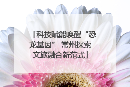 科技赋能唤醒“恐龙基因” 常州探索文旅融合新范式