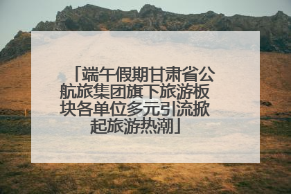 端午假期甘肃省公航旅集团旗下旅游板块各单位多元引流掀起旅游热潮