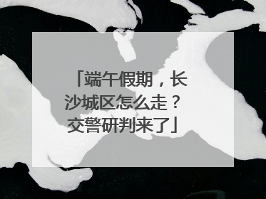 端午假期，长沙城区怎么走？交警研判来了