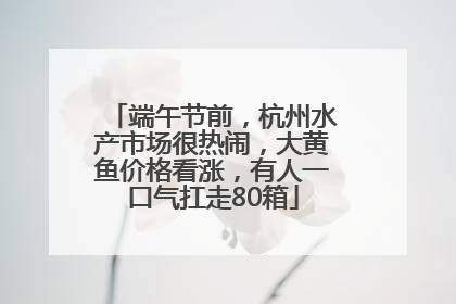 端午节前，杭州水产市场很热闹，大黄鱼价格看涨，有人一口气扛走80箱
