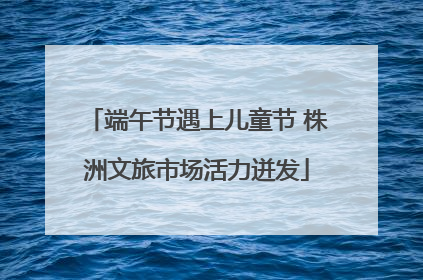 端午节遇上儿童节 株洲文旅市场活力迸发