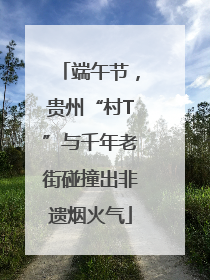 端午节，贵州“村T”与千年老街碰撞出非遗烟火气