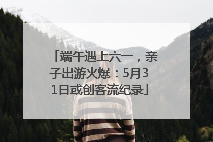 端午遇上六一，亲子出游火爆：5月31日或创客流纪录