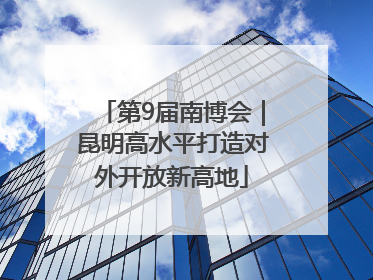第9届南博会｜昆明高水平打造对外开放新高地