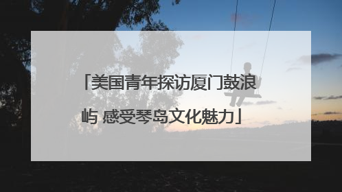 美国青年探访厦门鼓浪屿 感受琴岛文化魅力