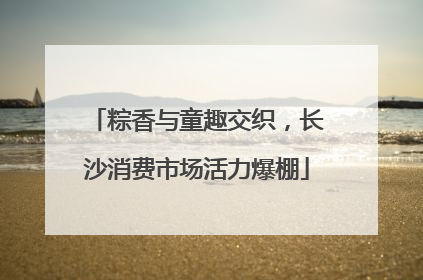 粽香与童趣交织，长沙消费市场活力爆棚