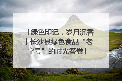 绿色印记，岁月沉香丨长沙县绿色食品“老字号”的时光答卷