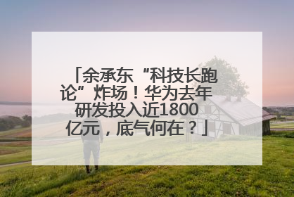 余承东“科技长跑论”炸场！华为去年研发投入近1800亿元，底气何在？