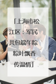 上海市松江区：军民共包端午粽 粽叶飘香传温情