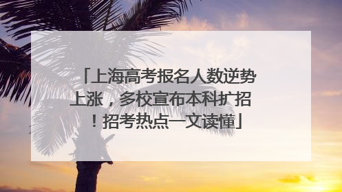 上海高考报名人数逆势上涨，多校宣布本科扩招！招考热点一文读懂