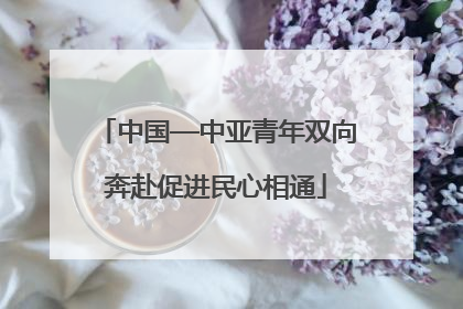 中国—中亚青年双向奔赴促进民心相通