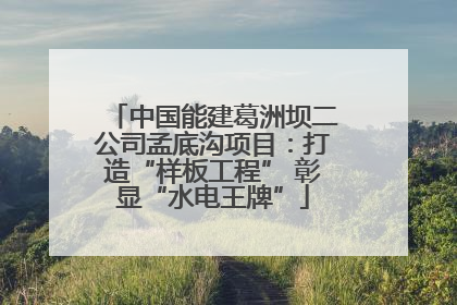 中国能建葛洲坝二公司孟底沟项目：打造“样板工程” 彰显“水电王牌”