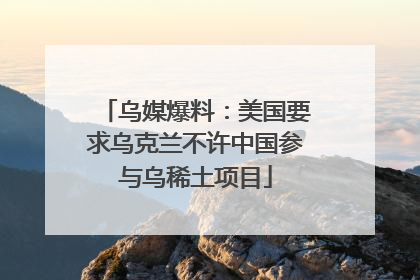 乌媒爆料：美国要求乌克兰不许中国参与乌稀土项目