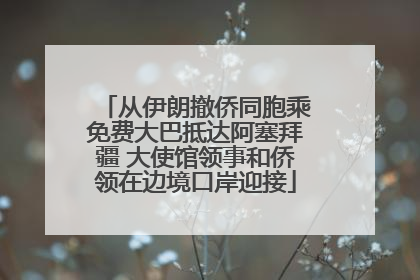 从伊朗撤侨同胞乘免费大巴抵达阿塞拜疆 大使馆领事和侨领在边境口岸迎接