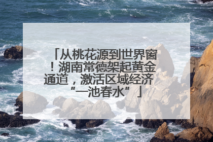 从桃花源到世界窗！湖南常德架起黄金通道，激活区域经济“一池春水”