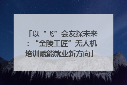 以“飞”会友探未来：“金陵工匠”无人机培训赋能就业新方向