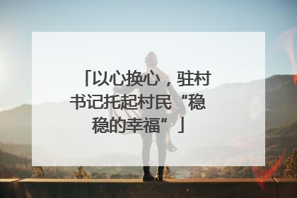以心换心，驻村书记托起村民“稳稳的幸福”