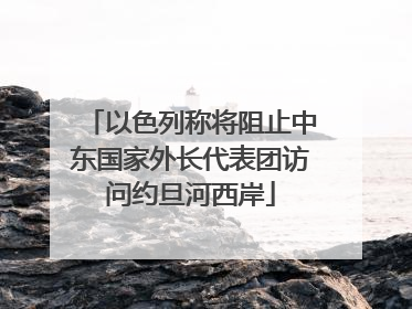 以色列称将阻止中东国家外长代表团访问约旦河西岸