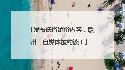 发布低俗媚俗内容，赣州一自媒体被约谈！