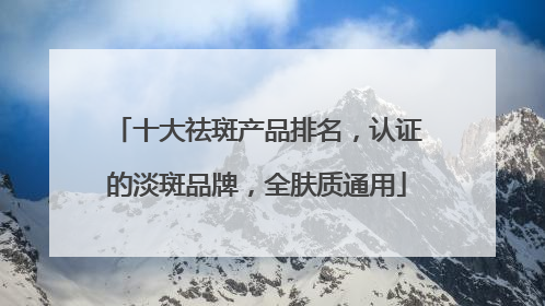 十大祛斑产品排名，认证的淡斑品牌，全肤质通用