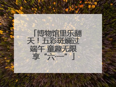 博物馆里乐翻天！五彩斑斓过端午 童趣无限享“六·一”