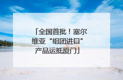 全国首批！塞尔维亚“组团进口”产品运抵厦门