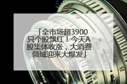 全市场超3900只个股飘红！今天A股集体收涨，大消费领域迎来大爆发