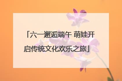 六一邂逅端午 萌娃开启传统文化欢乐之旅