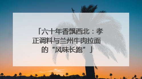 六十年香飘西北：孝正调料与兰州牛肉拉面的“风味长跑”