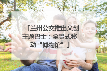 兰州公交推出文创主题巴士：全景式移动“博物馆”
