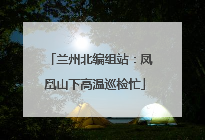 兰州北编组站：凤凰山下高温巡检忙