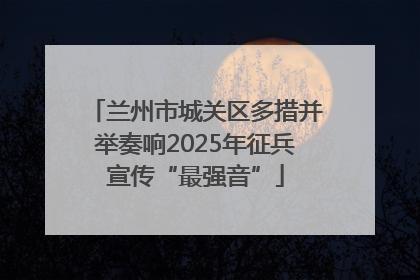 兰州市城关区多措并举奏响2025年征兵宣传“最强音”