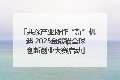 共探产业协作“新”机遇 2025金熊猫全球创新创业大赛启动